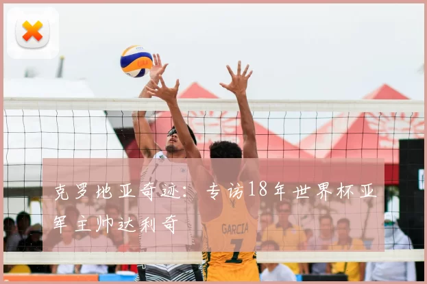 克罗地亚奇迹：专访18年世界杯亚军主帅达利奇