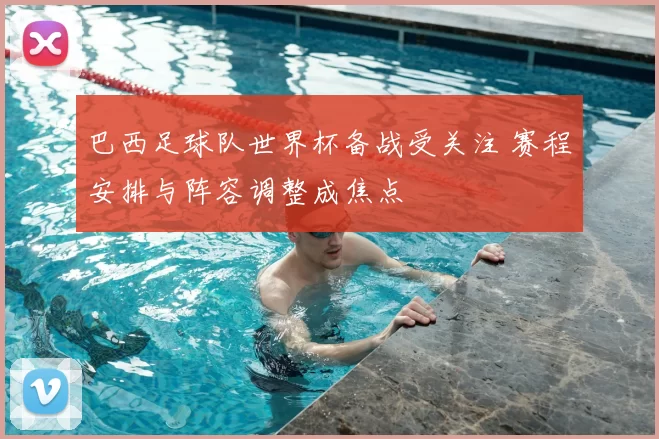 巴西足球队世界杯备战受关注 赛程安排与阵容调整成焦点