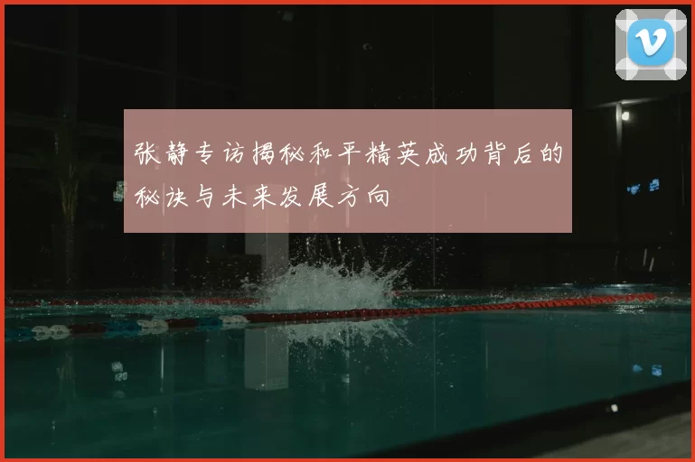 张静专访揭秘和平精英成功背后的秘诀与未来发展方向