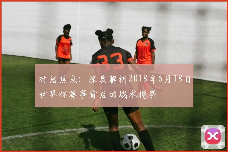 对话焦点:深度解析2018年6月18日世界杯赛事背后的战术博弈