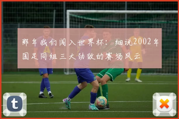 那年我们闯入世界杯：细说2002年国足同组三大劲敌的赛场风云