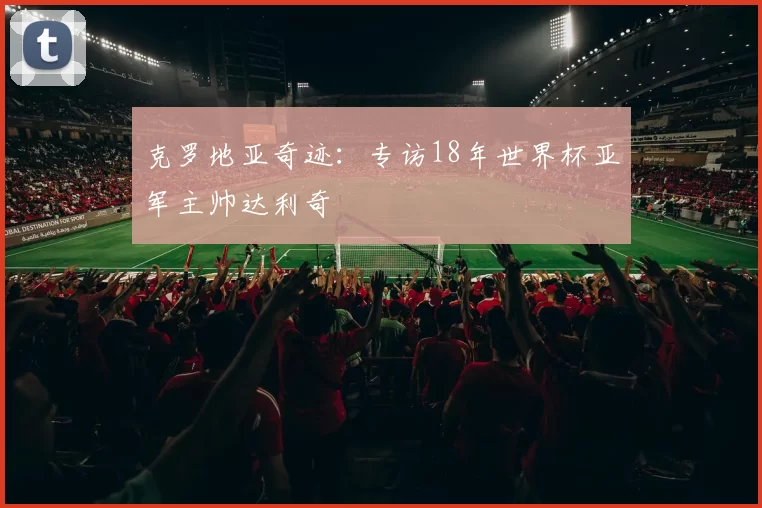 克罗地亚奇迹：专访18年世界杯亚军主帅达利奇