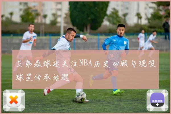 艾弗森球迷关注NBA历史回顾与现役球星传承话题