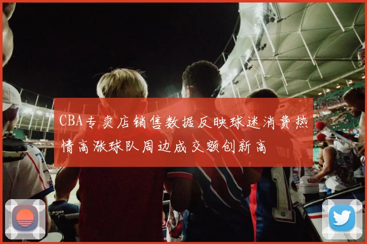 CBA专卖店销售数据反映球迷消费热情高涨球队周边成交额创新高