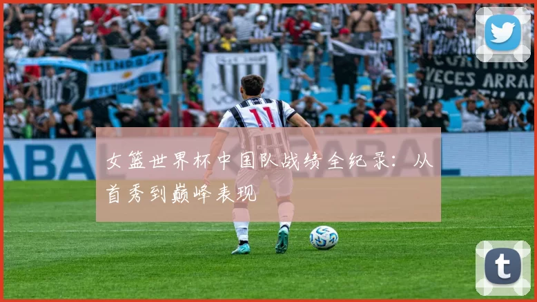 女篮世界杯中国队战绩全纪录：从首秀到巅峰表现