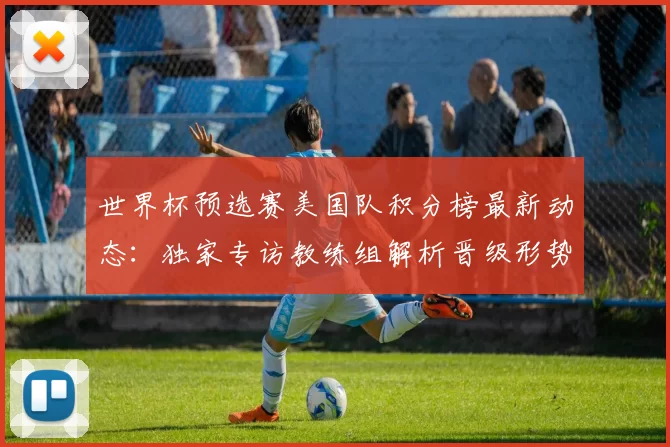 世界杯预选赛美国队积分榜最新动态:独家专访教练组解析晋级形势