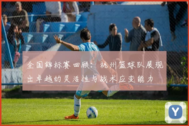 全国锦标赛回顾:杭州篮球队展现出卓越的灵活性与战术应变能力