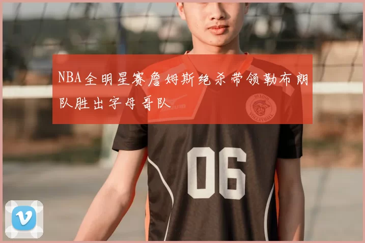NBA全明星赛詹姆斯绝杀带领勒布朗队胜出字母哥队